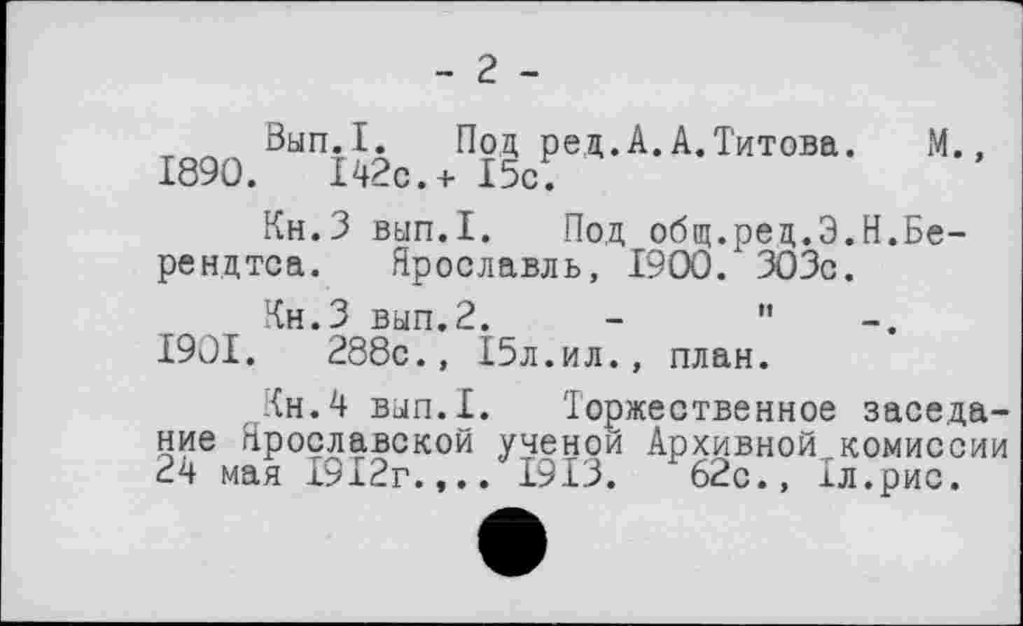 ﻿1890.
- г -
Вып.1. Под ред.А.А.Титова. 142с.+ 15с.
М
Кн.З вып.1. Под общ.ред.Э.Н.Бе-рендтса. Ярославль, 1900 / 303с.
Кн.З вып.2. -	"
1901.	288с., 15л.ил., план.
Кн.4 вып.1. Торжественное заседание Ярославской ученой Архивной комиссии 24 мая 1912г.,.. 1913.	62с., 1л.рис.